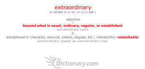 A screen capture of the definition of "extraordinary" from dictionary.com. The text reads: "extraordinary [ik-strawr-dn-er-ee, ek-struh-awr-] adjective 1. beyond what is usual, ordinary, regular, or established: extraordinary costs. 2. exceptional in character, amount, extent, degree, etc.; noteworthy; remarkable: extraordinary speed; an extraordinary man."