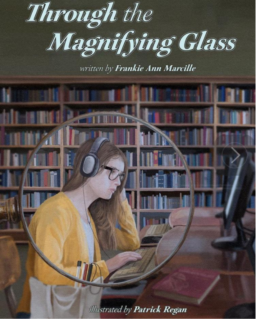 The cover of Frankie Ann’s second book, Through the Magnifying Glass. The cover shows a middle school girl sitting in a library. She is sitting at a desk on a computer. In front of her is a magnifying glass showing her face clearly. The title of the book is above her head. The text reads the book title, written by Frankie Ann Marcille, Illustrated by Patrick Regan. 
